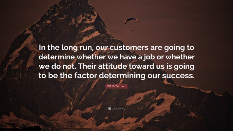 Bill McDermott Quote: “In the long run, our customers are going to determine whether we have a job or whether we do not. Their attitude toward us is going to be the factor determining our success.”