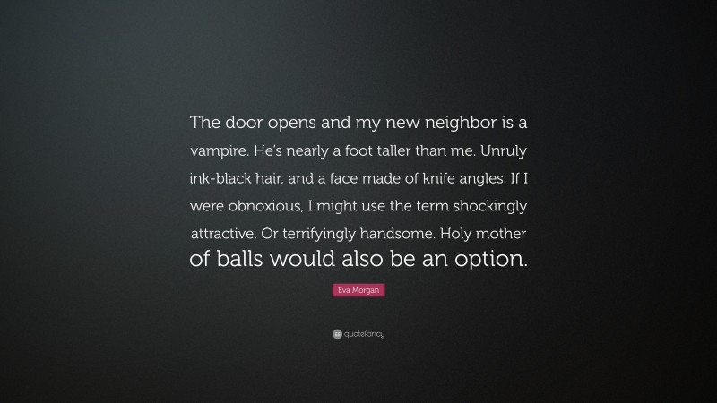 Eva Morgan Quote: “The door opens and my new neighbor is a vampire. He’s nearly a foot taller than me. Unruly ink-black hair, and a face made of knife angles. If I were obnoxious, I might use the term shockingly attractive. Or terrifyingly handsome. Holy mother of balls would also be an option.”