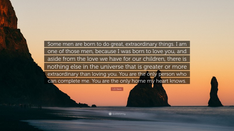 L.D. Davis Quote: “Some men are born to do great, extraordinary things. I am one of those men, because I was born to love you, and aside from the love we have for our children, there is nothing else in the universe that is greater or more extraordinary than loving you. You are the only person who can complete me. You are the only home my heart knows.”