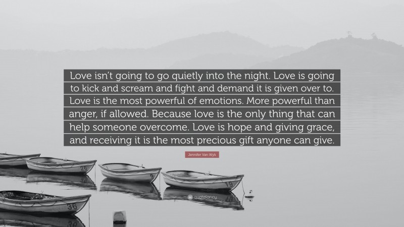 Jennifer Van Wyk Quote: “Love isn’t going to go quietly into the night. Love is going to kick and scream and fight and demand it is given over to. Love is the most powerful of emotions. More powerful than anger, if allowed. Because love is the only thing that can help someone overcome. Love is hope and giving grace, and receiving it is the most precious gift anyone can give.”