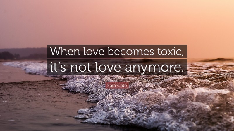 Sara Cate Quote: “When love becomes toxic, it’s not love anymore.”