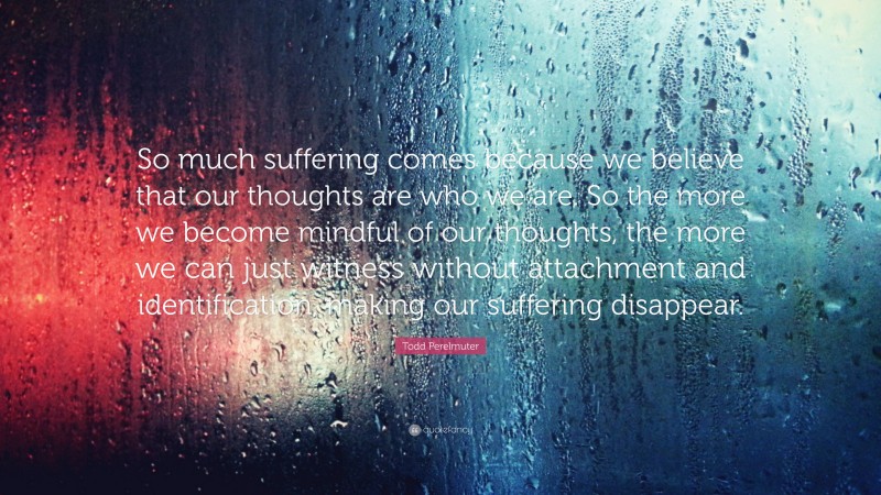 Todd Perelmuter Quote: “So much suffering comes because we believe that our thoughts are who we are. So the more we become mindful of our thoughts, the more we can just witness without attachment and identification, making our suffering disappear.”