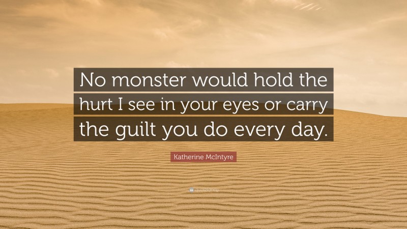 Katherine McIntyre Quote: “No monster would hold the hurt I see in your eyes or carry the guilt you do every day.”
