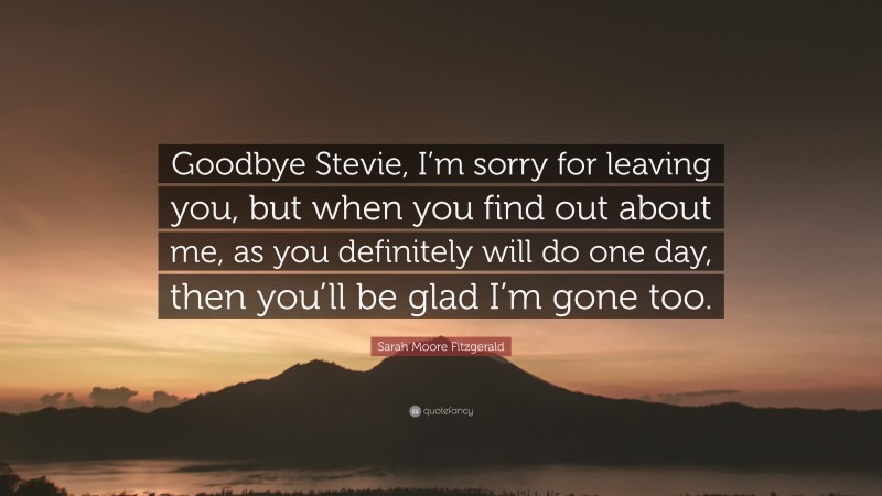 Sarah Moore Fitzgerald Quote: “Goodbye Stevie, I’m sorry for leaving you, but when you find out about me, as you definitely will do one day, then you’ll be glad I’m gone too.”