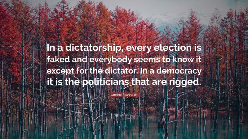 Lamine Pearlheart Quote: “In a dictatorship, every election is faked and everybody seems to know it except for the dictator. In a democracy it is the politicians that are rigged.”