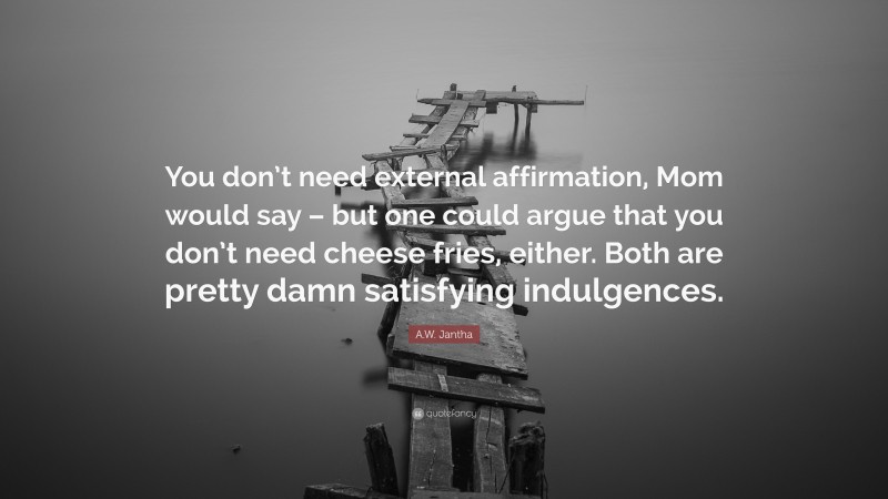 A.W. Jantha Quote: “You don’t need external affirmation, Mom would say – but one could argue that you don’t need cheese fries, either. Both are pretty damn satisfying indulgences.”