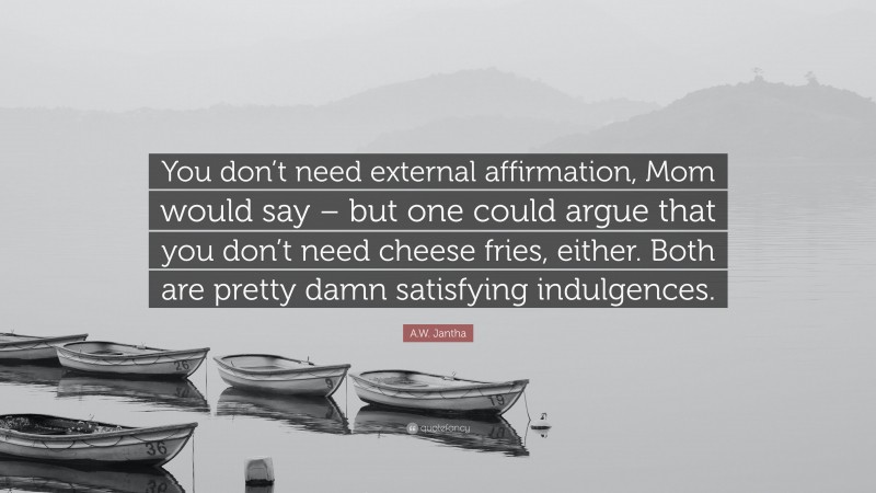 A.W. Jantha Quote: “You don’t need external affirmation, Mom would say – but one could argue that you don’t need cheese fries, either. Both are pretty damn satisfying indulgences.”