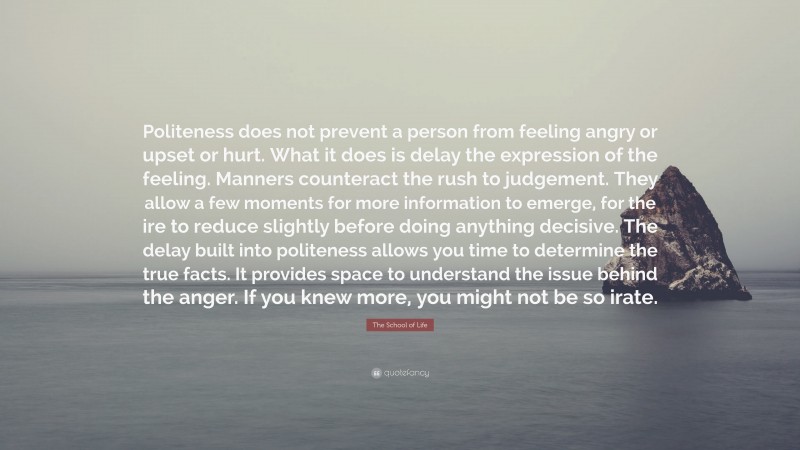 The School of Life Quote: “Politeness does not prevent a person from feeling angry or upset or hurt. What it does is delay the expression of the feeling. Manners counteract the rush to judgement. They allow a few moments for more information to emerge, for the ire to reduce slightly before doing anything decisive. The delay built into politeness allows you time to determine the true facts. It provides space to understand the issue behind the anger. If you knew more, you might not be so irate.”