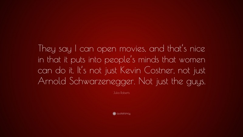 Julia Roberts Quote: “They say I can open movies, and that’s nice in that it puts into people’s minds that women can do it. It’s not just Kevin Costner, not just Arnold Schwarzenegger. Not just the guys.”