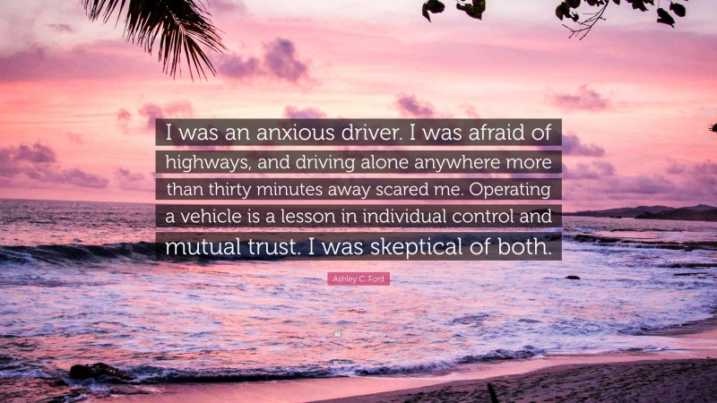 Ashley C. Ford Quote: “I was an anxious driver. I was afraid of highways, and driving alone anywhere more than thirty minutes away scared me. Operating a vehicle is a lesson in individual control and mutual trust. I was skeptical of both.”