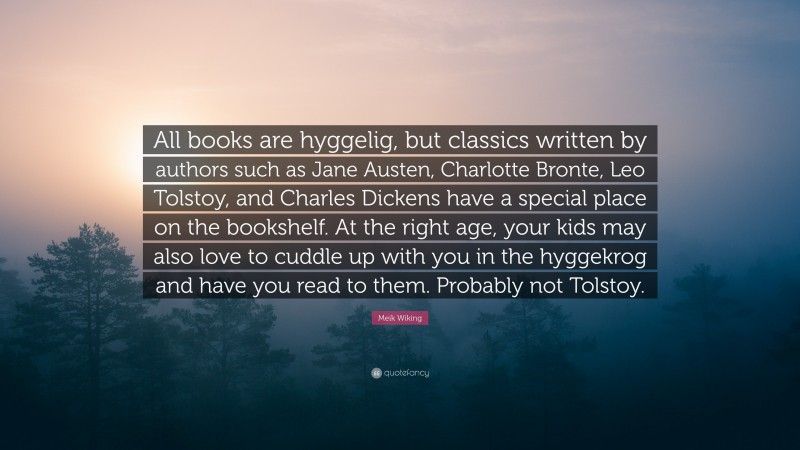 Meik Wiking Quote: “All books are hyggelig, but classics written by authors such as Jane Austen, Charlotte Bronte, Leo Tolstoy, and Charles Dickens have a special place on the bookshelf. At the right age, your kids may also love to cuddle up with you in the hyggekrog and have you read to them. Probably not Tolstoy.”