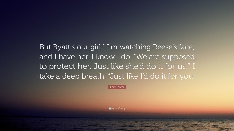 Rory Power Quote: “But Byatt’s our girl.” I’m watching Reese’s face, and I have her. I know I do. “We are supposed to protect her. Just like she’d do it for us.” I take a deep breath. “Just like I’d do it for you.”