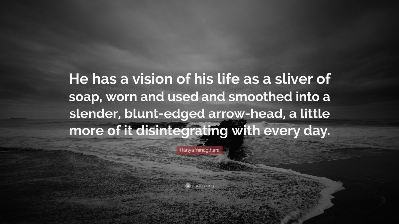 Hanya Yanagihara Quote: “He has a vision of his life as a sliver of soap, worn and used and smoothed into a slender, blunt-edged arrow-head, a little more of it disintegrating with every day.”