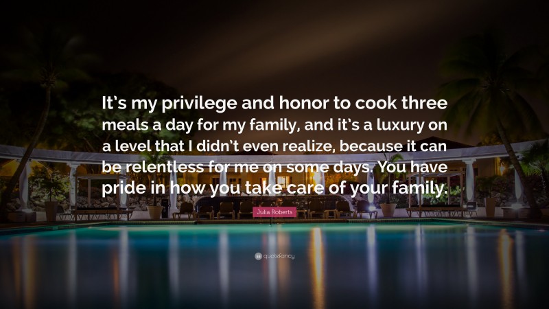 Julia Roberts Quote: “It’s my privilege and honor to cook three meals a day for my family, and it’s a luxury on a level that I didn’t even realize, because it can be relentless for me on some days. You have pride in how you take care of your family.”