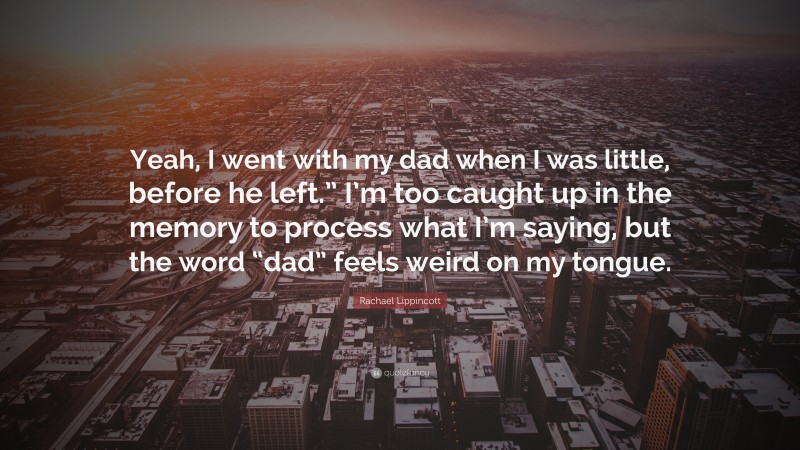 Rachael Lippincott Quote: “Yeah, I went with my dad when I was little, before he left.” I’m too caught up in the memory to process what I’m saying, but the word “dad” feels weird on my tongue.”