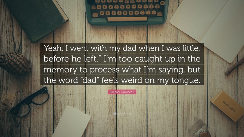 Rachael Lippincott Quote: “Yeah, I went with my dad when I was little, before he left.” I’m too caught up in the memory to process what I’m saying, but the word “dad” feels weird on my tongue.”