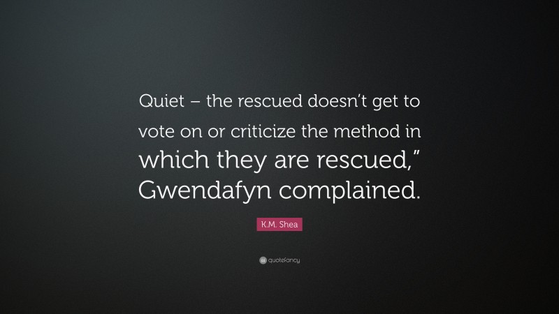 K.M. Shea Quote: “Quiet – the rescued doesn’t get to vote on or criticize the method in which they are rescued,” Gwendafyn complained.”