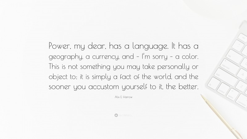 Alix E. Harrow Quote: “Power, my dear, has a language. It has a geography, a currency, and – I’m sorry – a color. This is not something you may take personally or object to; it is simply a fact of the world, and the sooner you accustom yourself to it, the better.”