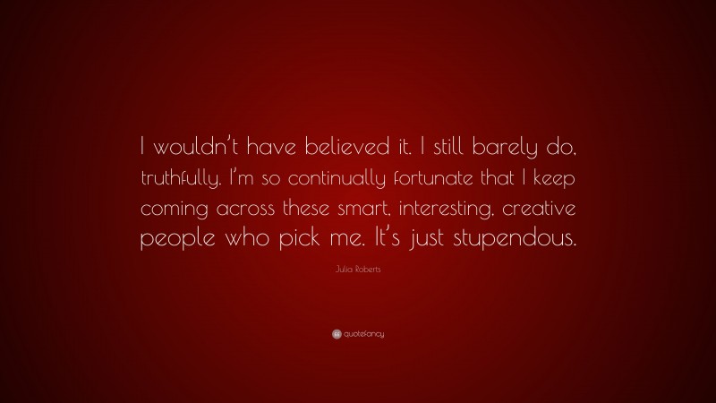 Julia Roberts Quote: “I wouldn’t have believed it. I still barely do, truthfully. I’m so continually fortunate that I keep coming across these smart, interesting, creative people who pick me. It’s just stupendous.”