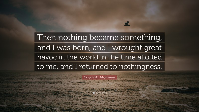 Bangambiki Habyarimana Quote: “Then nothing became something, and I was born, and I wrought great havoc in the world in the time allotted to me, and I returned to nothingness.”