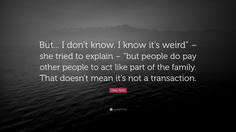 Kiley Reid Quote: “But... I don’t know. I know it’s weird” – she tried to explain – “but people do pay other people to act like part of the family. That doesn’t mean it’s not a transaction.”
