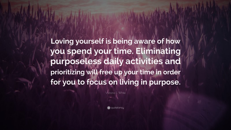 Victoria L. White Quote: “Loving yourself is being aware of how you spend your time. Eliminating purposeless daily activities and prioritizing will free up your time in order for you to focus on living in purpose.”