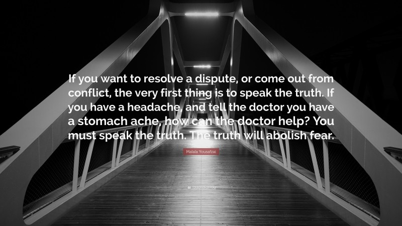 Malala Yousafzai Quote: “If you want to resolve a dispute, or come out from conflict, the very first thing is to speak the truth. If you have a headache, and tell the doctor you have a stomach ache, how can the doctor help? You must speak the truth. The truth will abolish fear.”