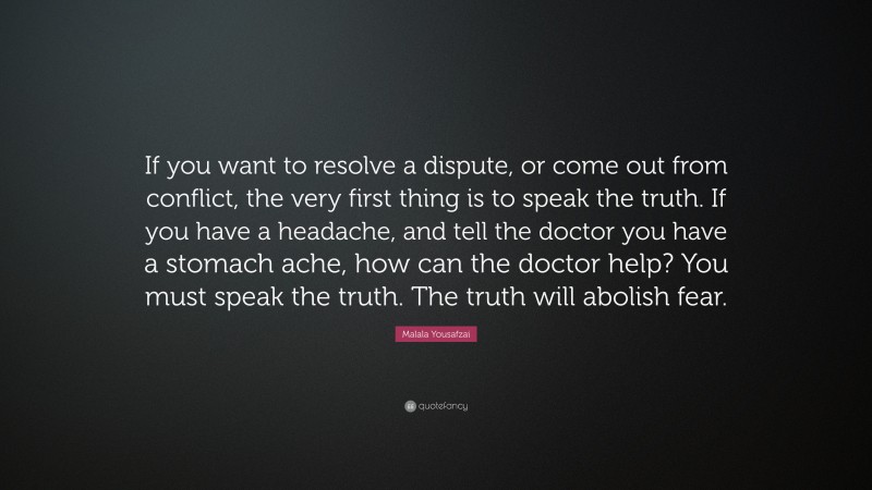 Malala Yousafzai Quote: “If you want to resolve a dispute, or come out from conflict, the very first thing is to speak the truth. If you have a headache, and tell the doctor you have a stomach ache, how can the doctor help? You must speak the truth. The truth will abolish fear.”