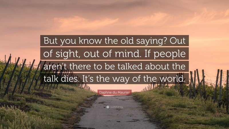 Daphne du Maurier Quote: “But you know the old saying? Out of sight, out of mind. If people aren’t there to be talked about the talk dies. It’s the way of the world.”