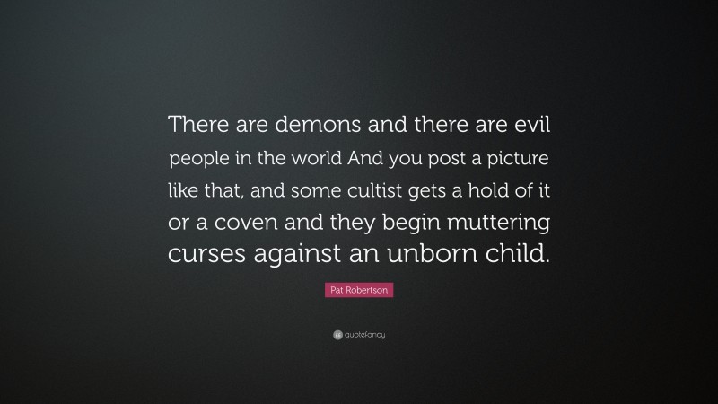 Pat Robertson Quote: “There are demons and there are evil people in the world And you post a picture like that, and some cultist gets a hold of it or a coven and they begin muttering curses against an unborn child.”