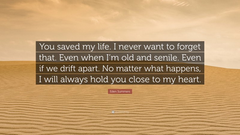Eden Summers Quote: “You saved my life. I never want to forget that. Even when I’m old and senile. Even if we drift apart. No matter what happens, I will always hold you close to my heart.”