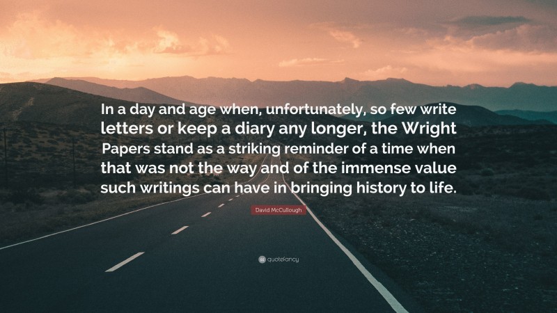 David McCullough Quote: “In a day and age when, unfortunately, so few write letters or keep a diary any longer, the Wright Papers stand as a striking reminder of a time when that was not the way and of the immense value such writings can have in bringing history to life.”