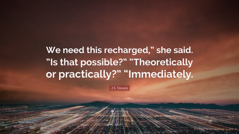 J.S. Dewes Quote: “We need this recharged,” she said. “Is that possible?” “Theoretically or practically?” “Immediately.”