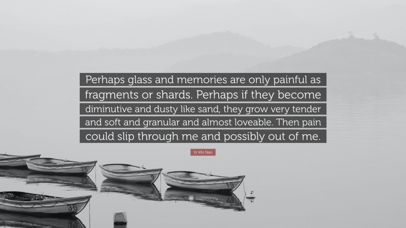 Vi Khi Nao Quote: “Perhaps glass and memories are only painful as fragments or shards. Perhaps if they become diminutive and dusty like sand, they grow very tender and soft and granular and almost loveable. Then pain could slip through me and possibly out of me.”