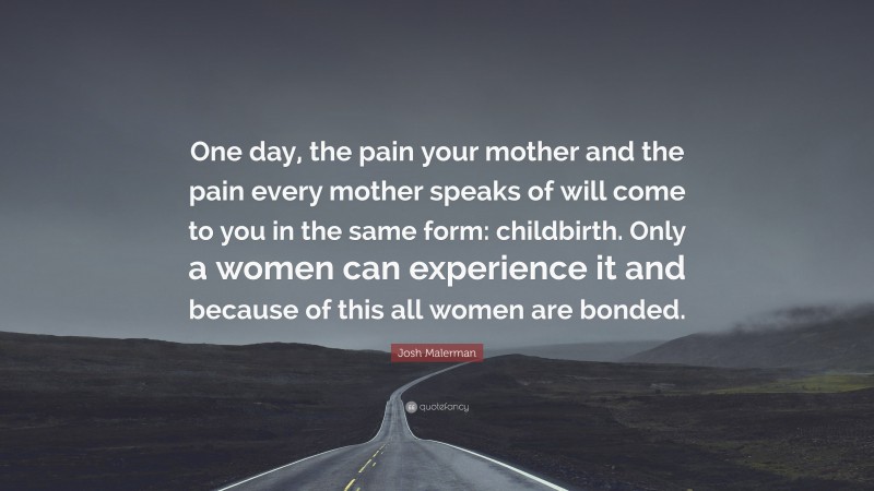 Josh Malerman Quote: “One day, the pain your mother and the pain every mother speaks of will come to you in the same form: childbirth. Only a women can experience it and because of this all women are bonded.”