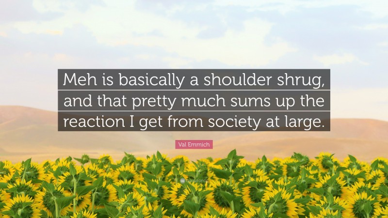 Val Emmich Quote: “Meh is basically a shoulder shrug, and that pretty much sums up the reaction I get from society at large.”