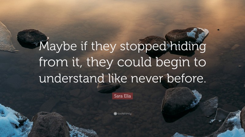 Sara Ella Quote: “Maybe if they stopped hiding from it, they could begin to understand like never before.”