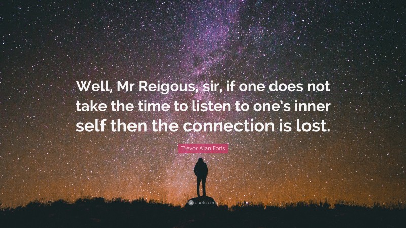 Trevor Alan Foris Quote: “Well, Mr Reigous, sir, if one does not take the time to listen to one’s inner self then the connection is lost.”
