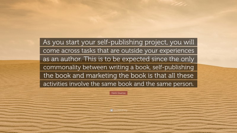 Hank Quense Quote: “As you start your self-publishing project, you will come across tasks that are outside your experiences as an author. This is to be expected since the only commonality between writing a book, self-publishing the book and marketing the book is that all these activities involve the same book and the same person.”