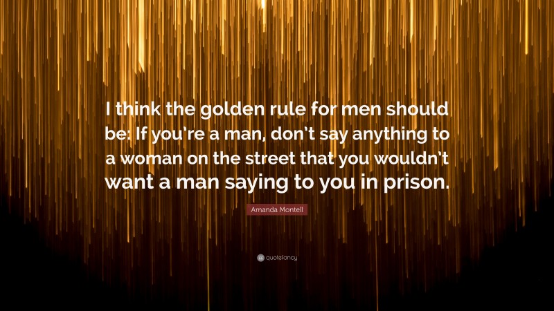 Amanda Montell Quote: “I think the golden rule for men should be: If you’re a man, don’t say anything to a woman on the street that you wouldn’t want a man saying to you in prison.”