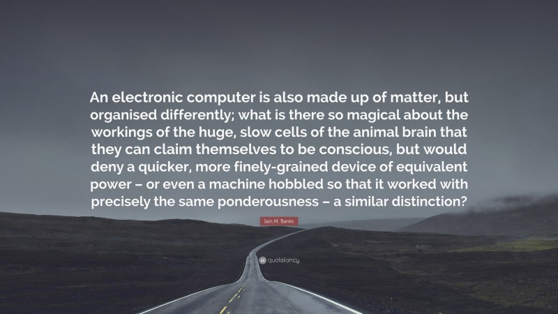 Iain M. Banks Quote: “An electronic computer is also made up of matter, but organised differently; what is there so magical about the workings of the huge, slow cells of the animal brain that they can claim themselves to be conscious, but would deny a quicker, more finely-grained device of equivalent power – or even a machine hobbled so that it worked with precisely the same ponderousness – a similar distinction?”