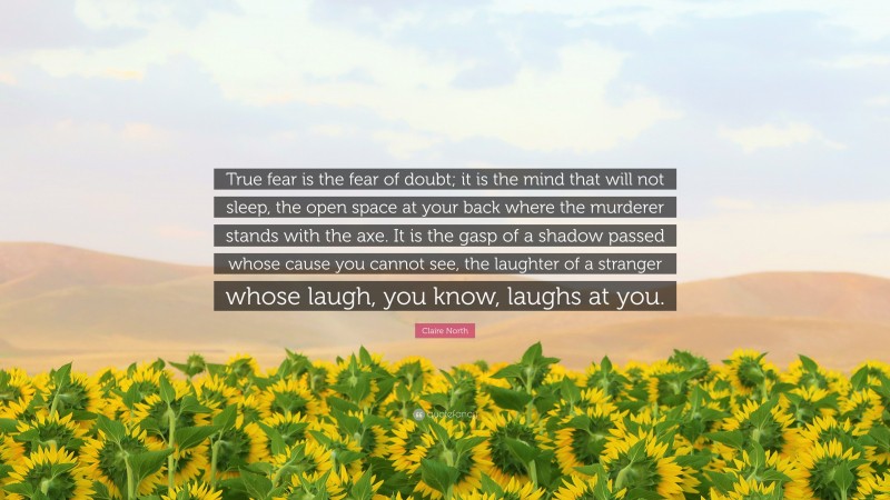 Claire North Quote: “True fear is the fear of doubt; it is the mind that will not sleep, the open space at your back where the murderer stands with the axe. It is the gasp of a shadow passed whose cause you cannot see, the laughter of a stranger whose laugh, you know, laughs at you.”