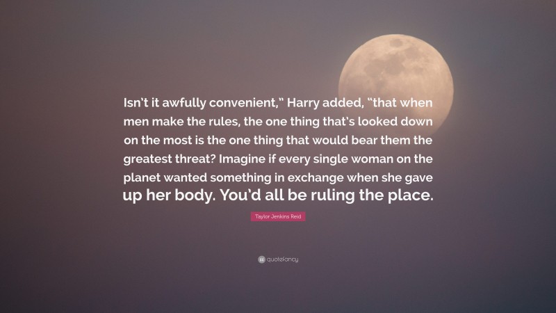 Taylor Jenkins Reid Quote: “Isn’t it awfully convenient,” Harry added, “that when men make the rules, the one thing that’s looked down on the most is the one thing that would bear them the greatest threat? Imagine if every single woman on the planet wanted something in exchange when she gave up her body. You’d all be ruling the place.”