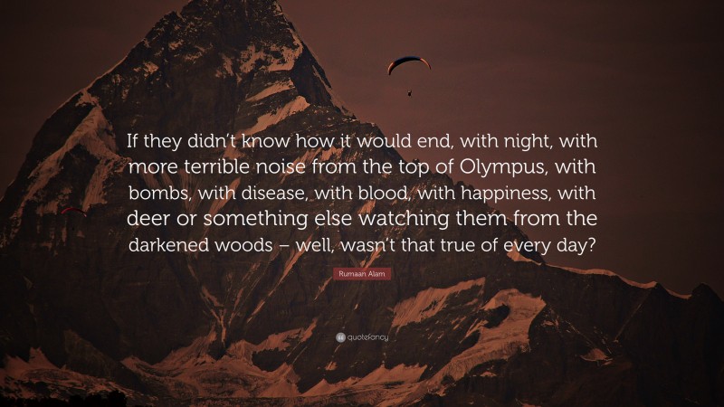 Rumaan Alam Quote: “If they didn’t know how it would end, with night, with more terrible noise from the top of Olympus, with bombs, with disease, with blood, with happiness, with deer or something else watching them from the darkened woods – well, wasn’t that true of every day?”