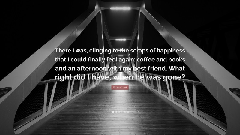 Emery Lord Quote: “There I was, clinging to the scraps of happiness that I could finally feel again: coffee and books and an afternoon with my best friend. What right did I have, when he was gone?”