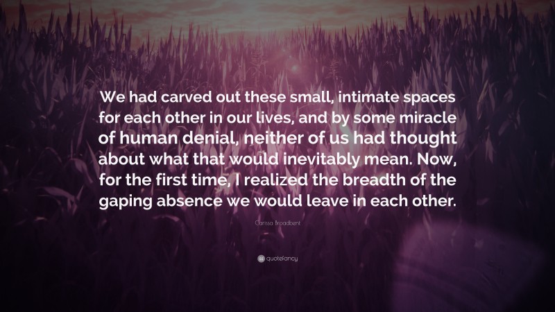 Carissa Broadbent Quote: “We had carved out these small, intimate spaces for each other in our lives, and by some miracle of human denial, neither of us had thought about what that would inevitably mean. Now, for the first time, I realized the breadth of the gaping absence we would leave in each other.”