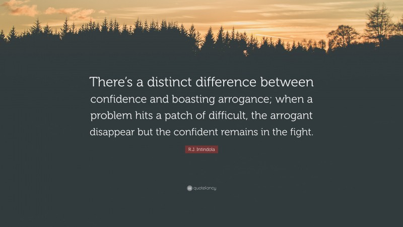 R.J. Intindola Quote: “There’s a distinct difference between confidence and boasting arrogance; when a problem hits a patch of difficult, the arrogant disappear but the confident remains in the fight.”