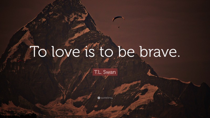 T.L. Swan Quote: “To love is to be brave.”