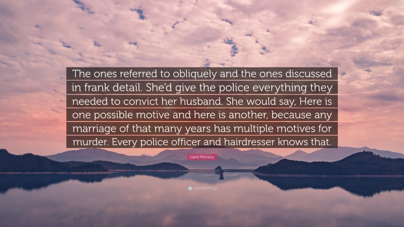 Liane Moriarty Quote: “The ones referred to obliquely and the ones discussed in frank detail. She’d give the police everything they needed to convict her husband. She would say, Here is one possible motive and here is another, because any marriage of that many years has multiple motives for murder. Every police officer and hairdresser knows that.”