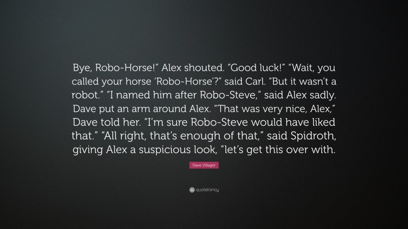 Dave Villager Quote: “Bye, Robo-Horse!” Alex shouted. “Good luck!” “Wait, you called your horse ‘Robo-Horse’?” said Carl. “But it wasn’t a robot.” “I named him after Robo-Steve,” said Alex sadly. Dave put an arm around Alex. “That was very nice, Alex,” Dave told her. “I’m sure Robo-Steve would have liked that.” “All right, that’s enough of that,” said Spidroth, giving Alex a suspicious look, “let’s get this over with.”